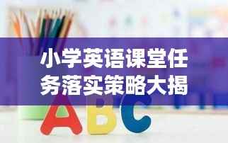 小学英语课堂任务落实策略大揭秘,实践指南助你轻松提升教学质量!