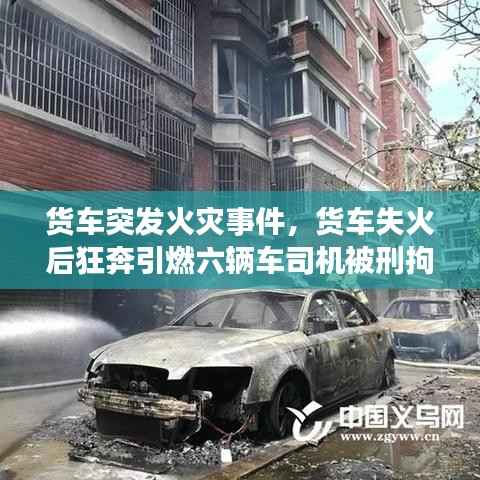 货车突发火灾事件,货车失火后狂奔引燃六辆车司机被刑拘