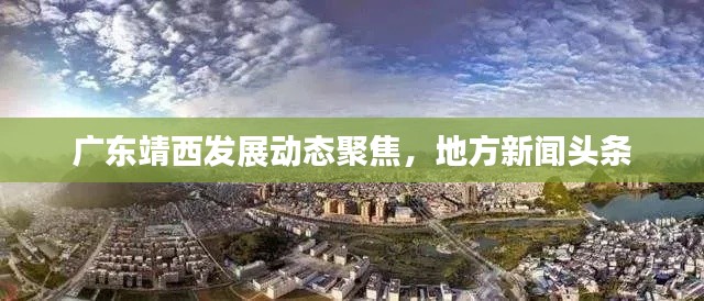 广东靖西发展动态聚焦,地方新闻头条