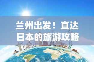 兰州出发!直达日本的旅游攻略大全,最新指南来啦!