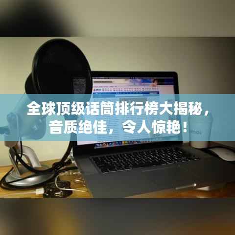 全球顶级话筒排行榜大揭秘，音质绝佳，令人惊艳！