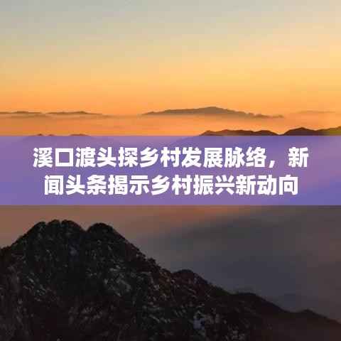 溪口渡头探乡村发展脉络，新闻头条揭示乡村振兴新动向