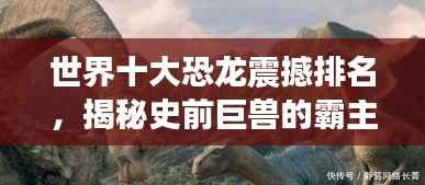 世界十大恐龙震撼排名,揭秘史前巨兽的霸主地位!