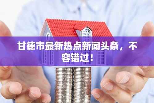 甘德市最新热点新闻头条,不容错过!