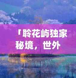 「聆花屿独家秘境,世外桃源的美丽与独特探索之旅」