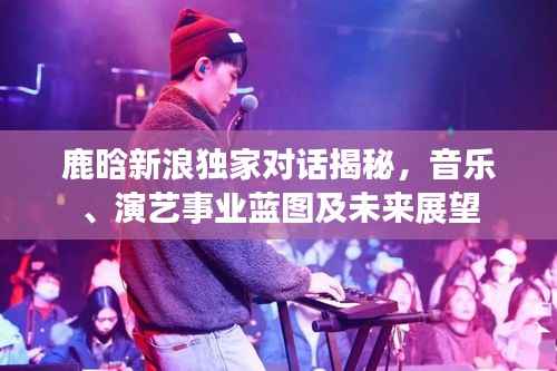 鹿晗新浪独家对话揭秘,音乐、演艺事业蓝图及未来展望