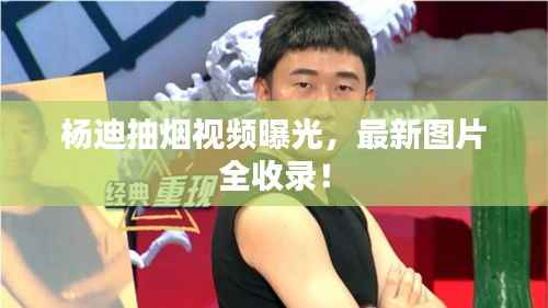 杨迪抽烟视频曝光,最新图片全收录!